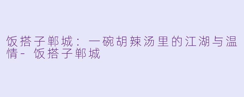 饭搭子郸城:一碗胡辣汤里的江湖与温情-饭搭子郸城