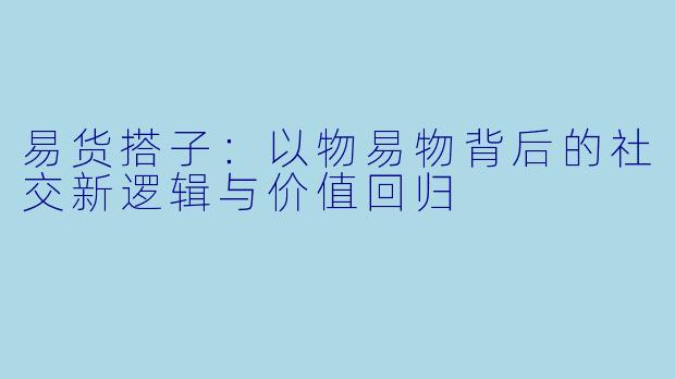 易货搭子：以物易物背后的社交新逻辑与价值回归