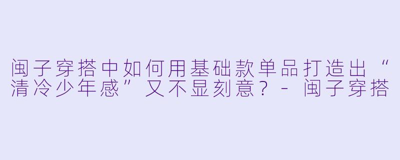 闽子穿搭中如何用基础款单品打造出“清冷少年感”又不显刻意？-闽子穿搭