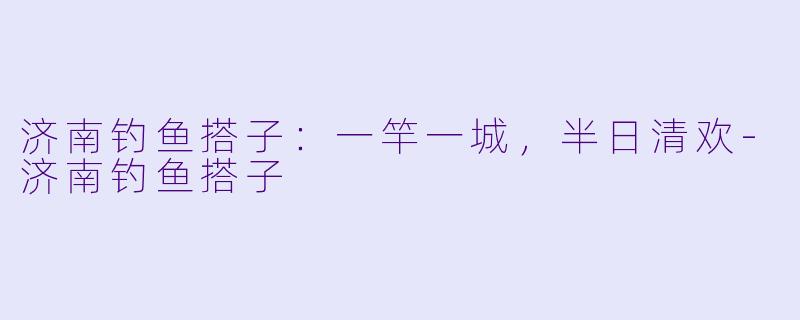济南钓鱼搭子：一竿一城，半日清欢-济南钓鱼搭子