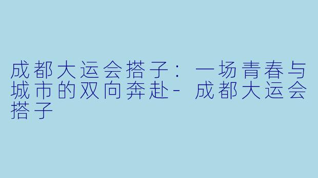 成都大运会搭子：一场青春与城市的双向奔赴-成都大运会搭子