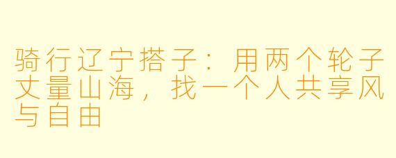 骑行辽宁搭子：用两个轮子丈量山海，找一个人共享风与自由