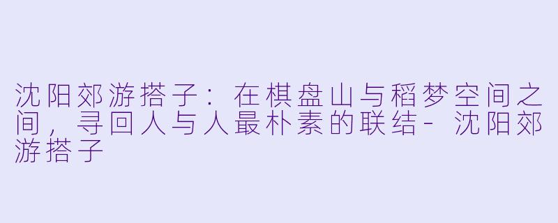 沈阳郊游搭子：在棋盘山与稻梦空间之间，寻回人与人最朴素的联结-沈阳郊游搭子