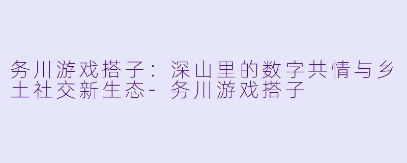 务川游戏搭子:深山里的数字共情与乡土社交新生态-务川游戏搭子