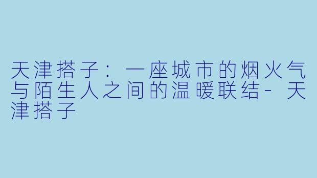 天津搭子：一座城市的烟火气与陌生人之间的温暖联结-天津搭子