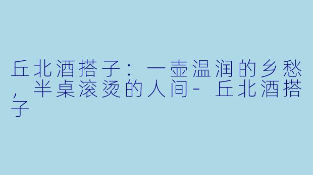 丘北酒搭子:一壶温润的乡愁,半桌滚烫的人间-丘北酒搭子