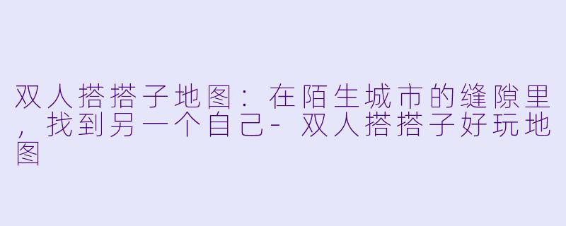 双人搭搭子地图:在陌生城市的缝隙里,找到另一个自己-双人搭搭子好玩地图
