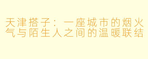 天津搭子：一座城市的烟火气与陌生人之间的温暖联结