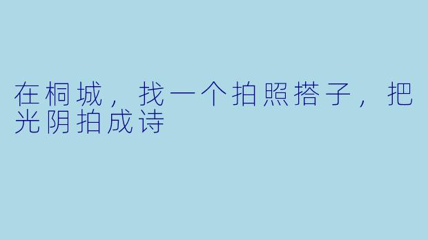 在桐城,找一个拍照搭子,把光阴拍成诗