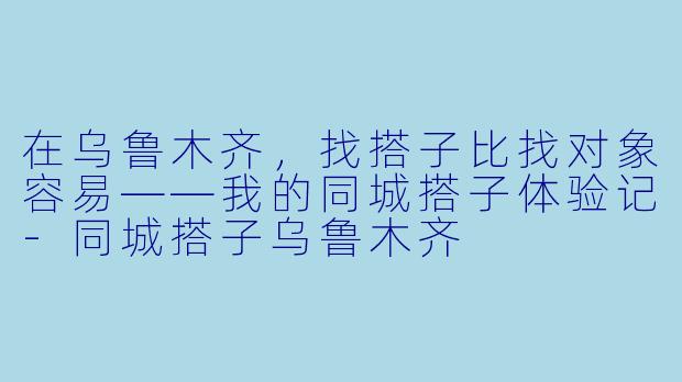 在乌鲁木齐，找搭子比找对象容易——我的同城搭子体验记-同城搭子乌鲁木齐
