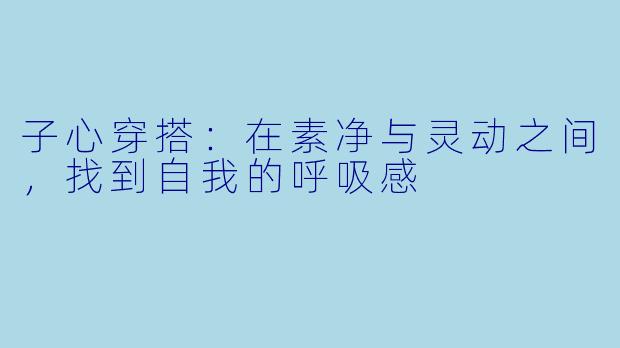 子心穿搭：在素净与灵动之间，找到自我的呼吸感