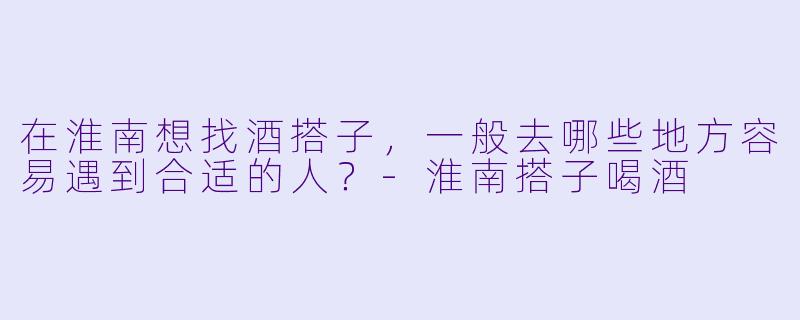 在淮南想找酒搭子，一般去哪些地方容易遇到合适的人？
