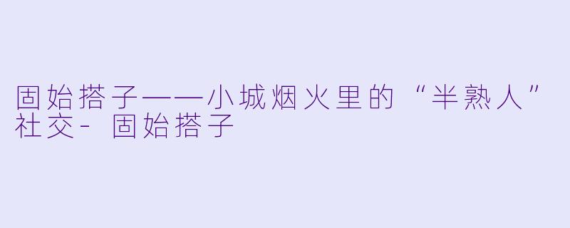 固始搭子——小城烟火里的“半熟人”社交-固始搭子