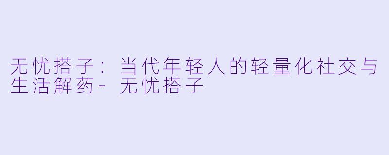 无忧搭子：当代年轻人的轻量化社交与生活解药-无忧搭子