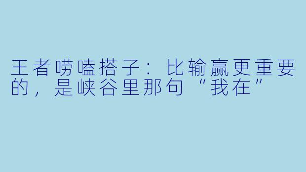 王者唠嗑搭子:比输赢更重要的,是峡谷里那句“我在”