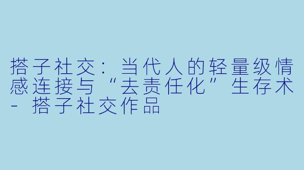 搭子社交：当代人的轻量级情感连接与“去责任化”生存术-搭子社交作品