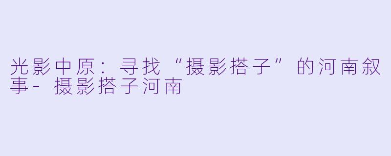 光影中原：寻找“摄影搭子”的河南叙事-摄影搭子河南