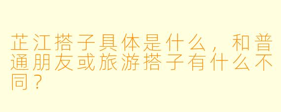 芷江搭子具体是什么,和普通朋友或旅游搭子有什么不同?