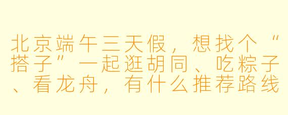 北京端午三天假，想找个“搭子”一起逛胡同、吃粽子、看龙舟，有什么推荐路线和注意事项吗？