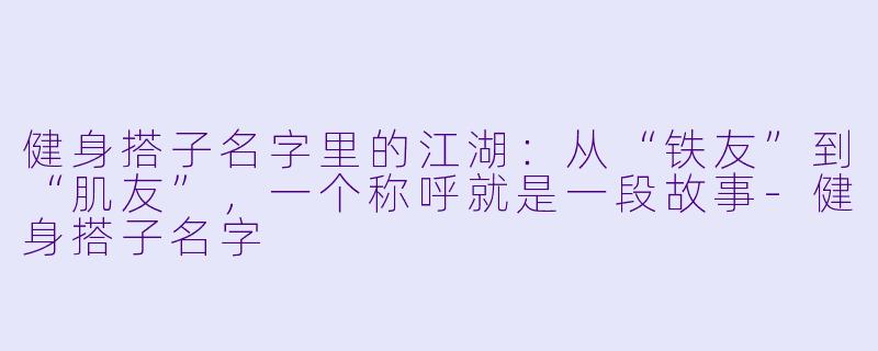 健身搭子名字里的江湖：从“铁友”到“肌友”，一个称呼就是一段故事-健身搭子名字