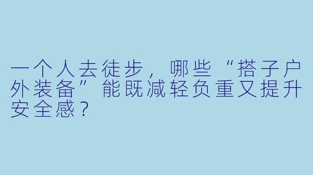 一个人去徒步,哪些“搭子户外装备”能既减轻负重又提升安全感?