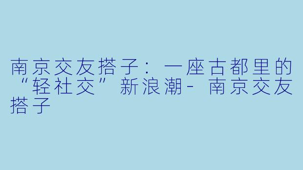 南京交友搭子:一座古都里的“轻社交”新浪潮-南京交友搭子