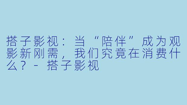 搭子影视：当“陪伴”成为观影新刚需，我们究竟在消费什么？-搭子影视