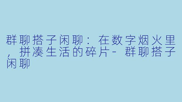 群聊搭子闲聊：在数字烟火里，拼凑生活的碎片-群聊搭子闲聊