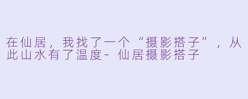 在仙居，我找了一个“摄影搭子”，从此山水有了温度-仙居摄影搭子