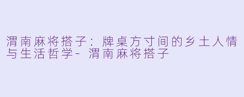 渭南麻将搭子：牌桌方寸间的乡土人情与生活哲学-渭南麻将搭子