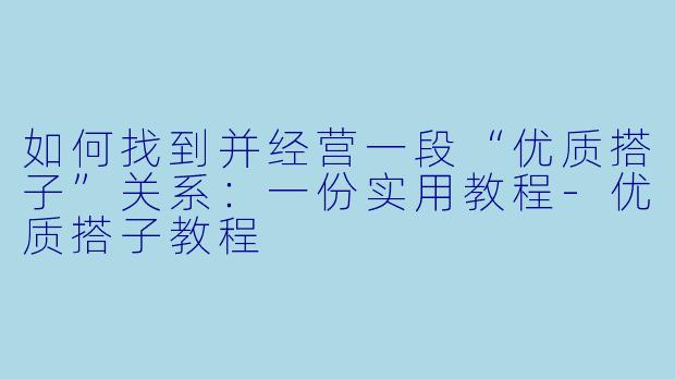 如何找到并经营一段“优质搭子”关系:一份实用教程-优质搭子教程