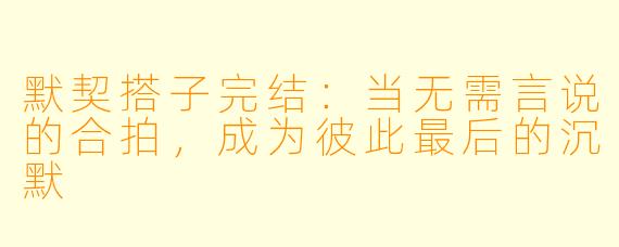 默契搭子完结：当无需言说的合拍，成为彼此最后的沉默