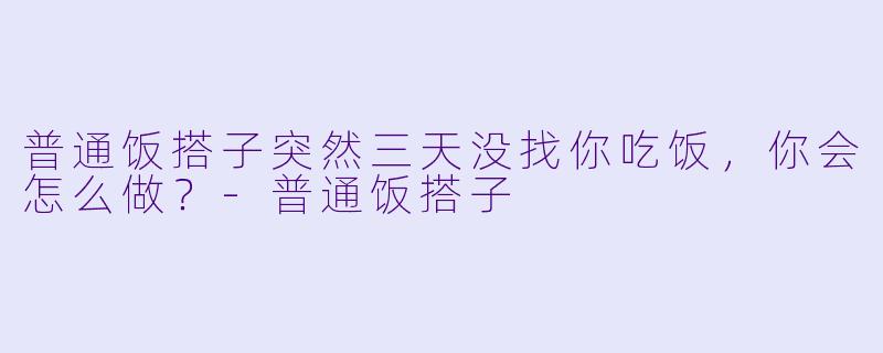 普通饭搭子突然三天没找你吃饭，你会怎么做？-普通饭搭子