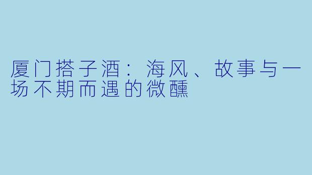 厦门搭子酒：海风、故事与一场不期而遇的微醺