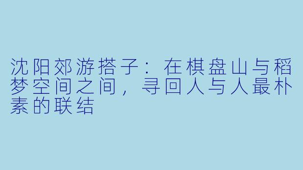 沈阳郊游搭子：在棋盘山与稻梦空间之间，寻回人与人最朴素的联结