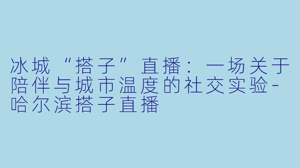 冰城“搭子”直播：一场关于陪伴与城市温度的社交实验-哈尔滨搭子直播