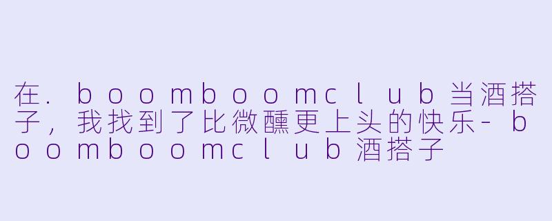 在.boomboomclub当酒搭子,我找到了比微醺更上头的快乐-boomboomclub酒搭子