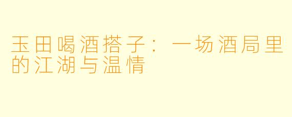 玉田喝酒搭子:一场酒局里的江湖与温情