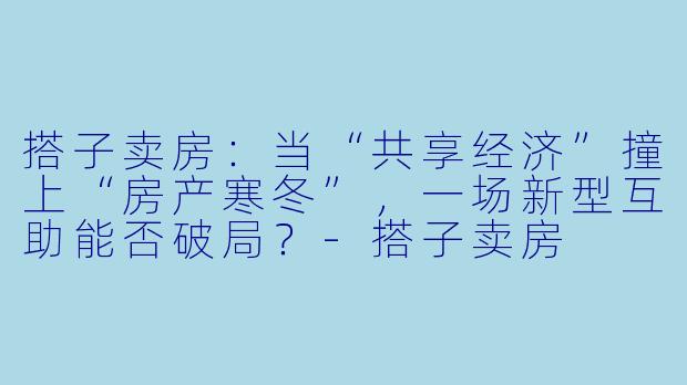 搭子卖房：当“共享经济”撞上“房产寒冬”，一场新型互助能否破局？-搭子卖房