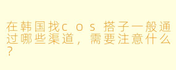 在韩国找cos搭子一般通过哪些渠道,需要注意什么?