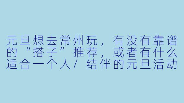 元旦想去常州玩，有没有靠谱的“搭子”推荐，或者有什么适合一个人/结伴的元旦活动攻略？-元旦搭子常州