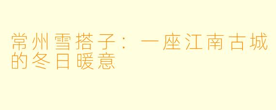 常州雪搭子：一座江南古城的冬日暖意