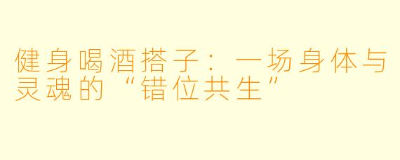健身喝酒搭子:一场身体与灵魂的“错位共生”
