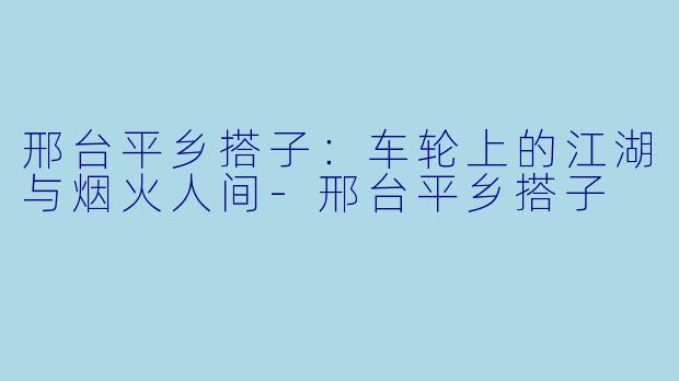 邢台平乡搭子：车轮上的江湖与烟火人间-邢台平乡搭子