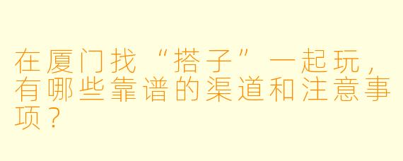 在厦门找“搭子”一起玩,有哪些靠谱的渠道和注意事项?