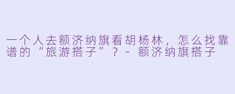 一个人去额济纳旗看胡杨林，怎么找靠谱的“旅游搭子”？-额济纳旗搭子