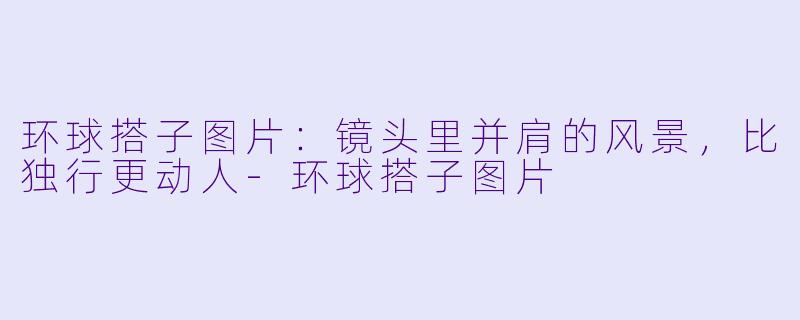 环球搭子图片：镜头里并肩的风景，比独行更动人-环球搭子图片