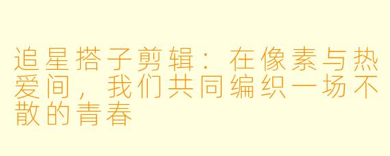 追星搭子剪辑:在像素与热爱间,我们共同编织一场不散的青春