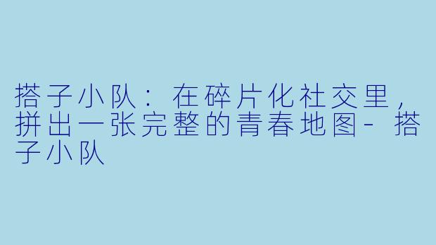 搭子小队：在碎片化社交里，拼出一张完整的青春地图-搭子小队