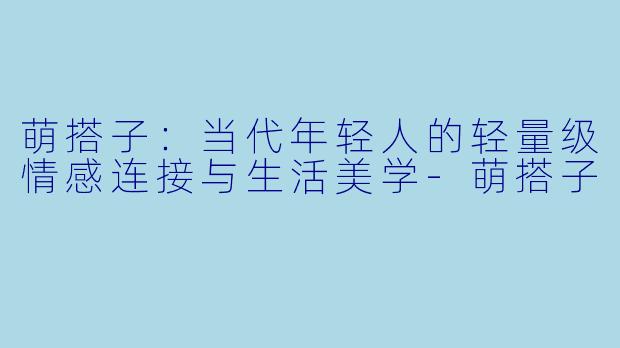 萌搭子：当代年轻人的轻量级情感连接与生活美学-萌搭子